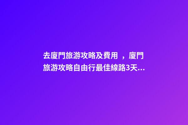 去廈門旅游攻略及費用，廈門旅游攻略自由行最佳線路3天，3分鐘了解吃住行